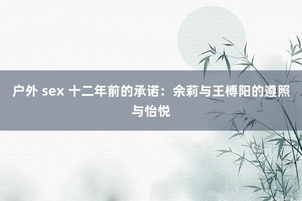 户外 sex 十二年前的承诺：余莉与王榑阳的遵照与怡悦
