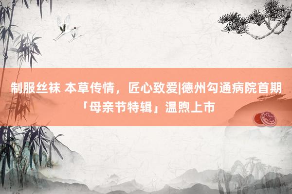 制服丝袜 本草传情，匠心致爱|德州勾通病院首期「母亲节特辑」温煦上市