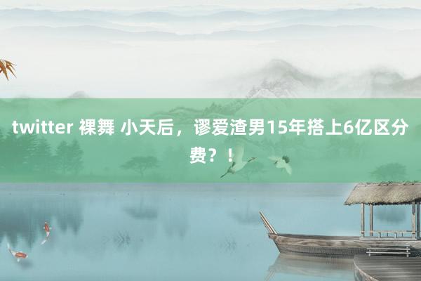 twitter 裸舞 小天后，谬爱渣男15年搭上6亿区分费？！
