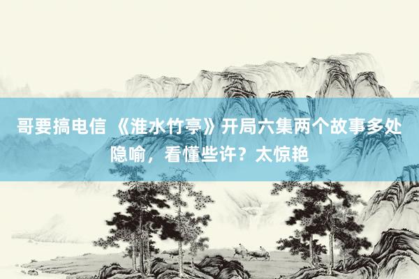 哥要搞电信 《淮水竹亭》开局六集两个故事多处隐喻，看懂些许？太惊艳