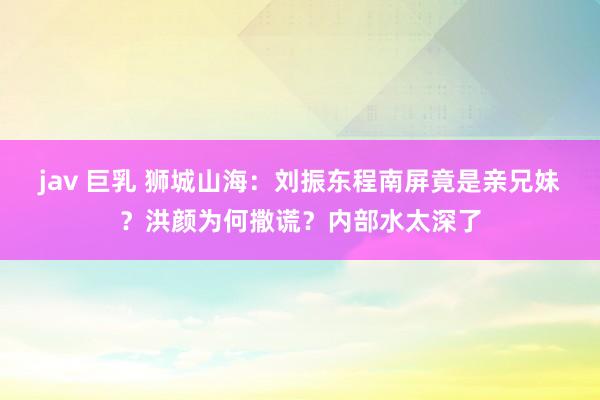 jav 巨乳 狮城山海：刘振东程南屏竟是亲兄妹？洪颜为何撒谎？内部水太深了