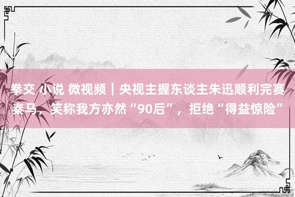 拳交 小说 微视频｜央视主握东谈主朱迅顺利完赛秦马，笑称我方亦然“90后”，拒绝“得益惊险”