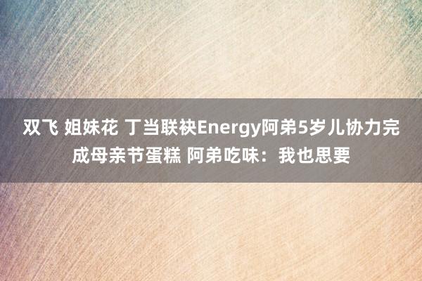 双飞 姐妹花 丁当联袂Energy阿弟5岁儿协力完成母亲节蛋糕 阿弟吃味：我也思要