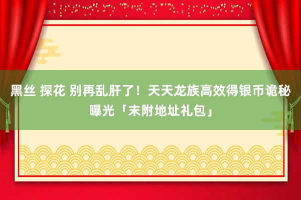 黑丝 探花 别再乱肝了！天天龙族高效得银币诡秘曝光「末附地址礼包」