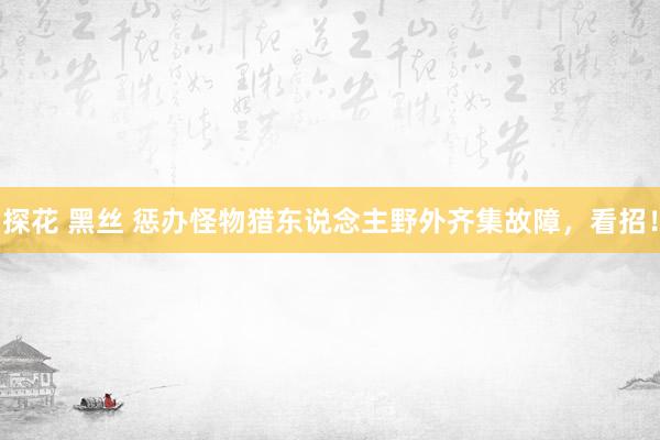 探花 黑丝 惩办怪物猎东说念主野外齐集故障，看招！