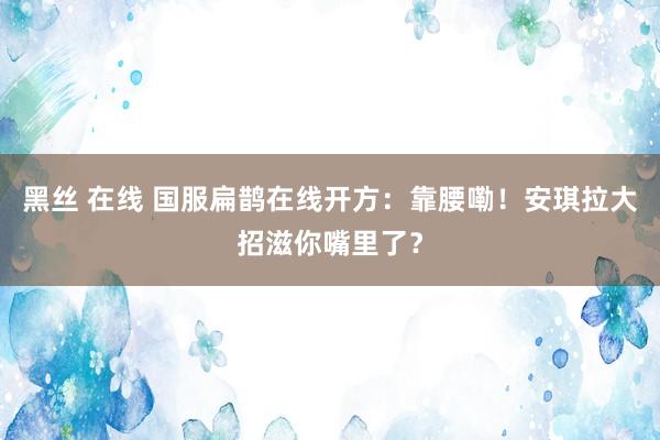 黑丝 在线 国服扁鹊在线开方：靠腰嘞！安琪拉大招滋你嘴里了？
