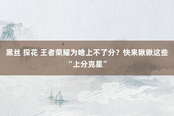 黑丝 探花 王者荣耀为啥上不了分？快来瞅瞅这些“上分克星”