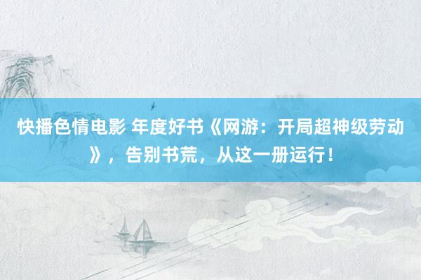 快播色情电影 年度好书《网游：开局超神级劳动》，告别书荒，从这一册运行！