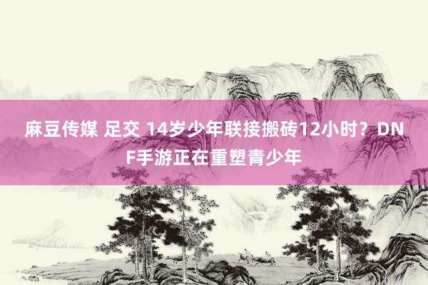 麻豆传媒 足交 14岁少年联接搬砖12小时？DNF手游正在重塑青少年
