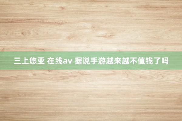 三上悠亚 在线av 据说手游越来越不值钱了吗