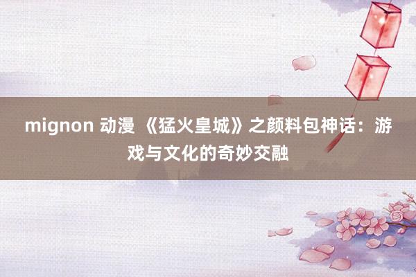 mignon 动漫 《猛火皇城》之颜料包神话：游戏与文化的奇妙交融