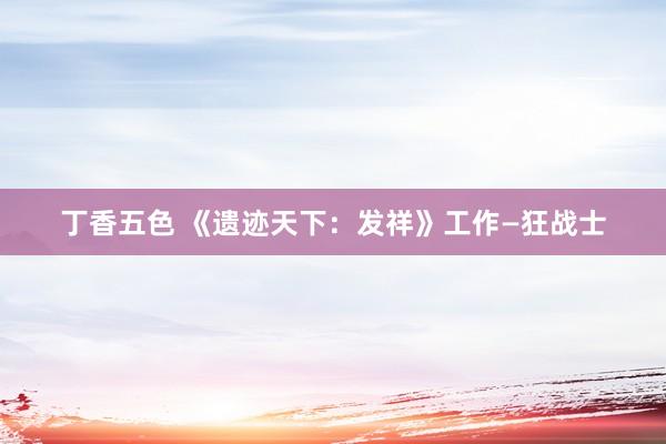 丁香五色 《遗迹天下：发祥》工作—狂战士