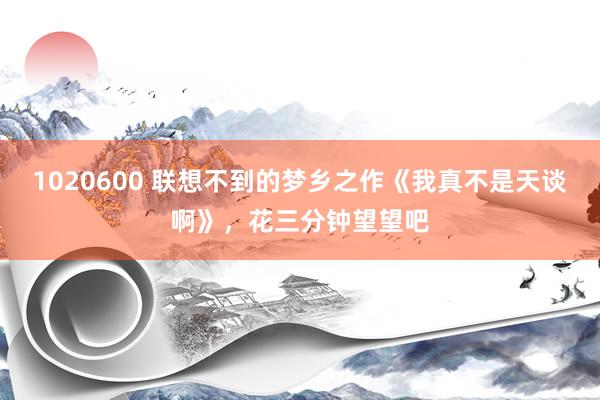 1020600 联想不到的梦乡之作《我真不是天谈啊》，花三分钟望望吧