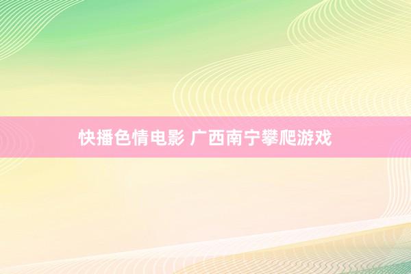快播色情电影 广西南宁攀爬游戏