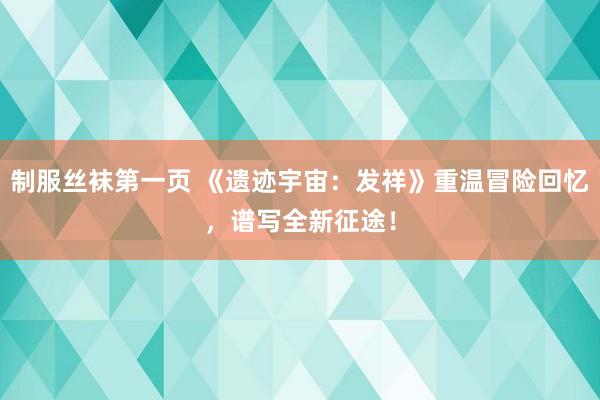 制服丝袜第一页 《遗迹宇宙：发祥》重温冒险回忆，谱写全新征途！