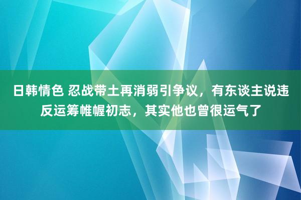 日韩情色 忍战带土再消弱引争议，有东谈主说违反运筹帷幄初志，其实他也曾很运气了