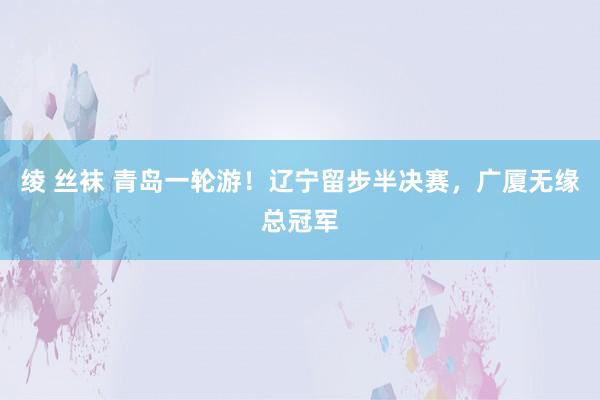 绫 丝袜 青岛一轮游！辽宁留步半决赛，广厦无缘总冠军