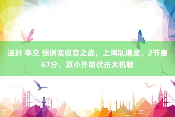迷奸 拳交 惯例赛收官之战，上海队爆发，2节轰67分，双小外助伏击太机敏
