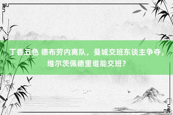 丁香五色 德布劳内离队，曼城交班东谈主争夺，维尔茨佩德里谁能交班？