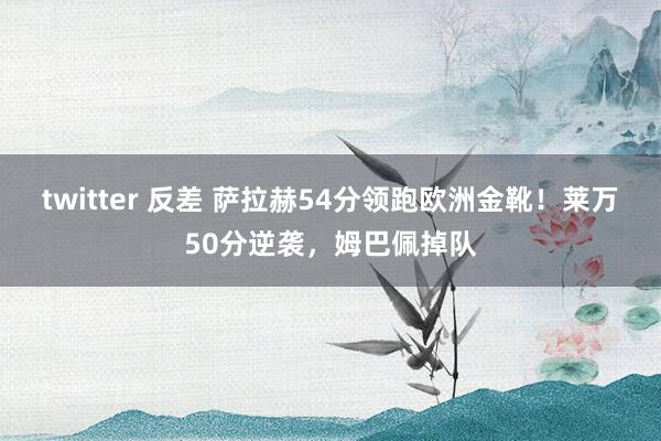 twitter 反差 萨拉赫54分领跑欧洲金靴！莱万50分逆袭，姆巴佩掉队