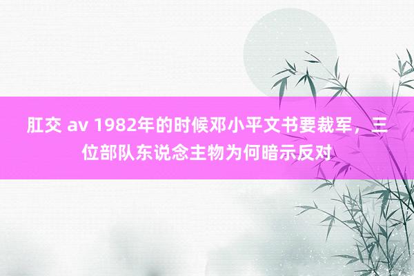 肛交 av 1982年的时候邓小平文书要裁军，三位部队东说念主物为何暗示反对