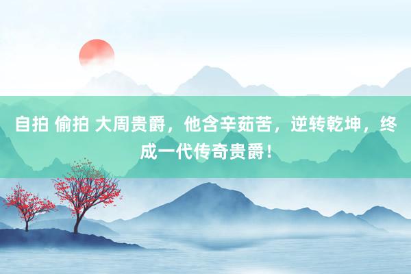 自拍 偷拍 大周贵爵，他含辛茹苦，逆转乾坤，终成一代传奇贵爵！