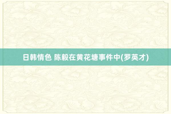日韩情色 陈毅在黄花塘事件中(罗英才)