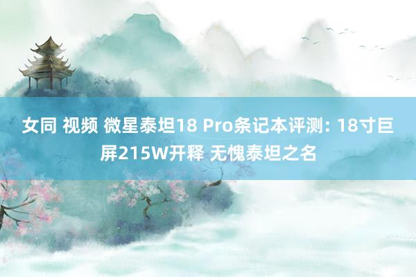 女同 视频 微星泰坦18 Pro条记本评测: 18寸巨屏215W开释 无愧泰坦之名