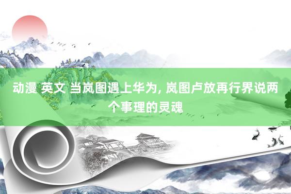 动漫 英文 当岚图遇上华为, 岚图卢放再行界说两个事理的灵魂
