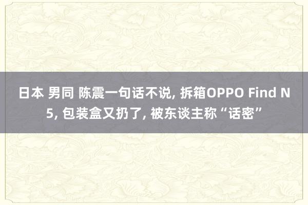 日本 男同 陈震一句话不说, 拆箱OPPO Find N5, 包装盒又扔了, 被东谈主称“话密”