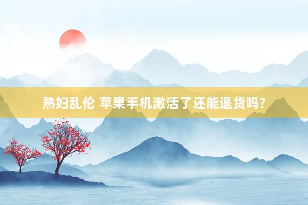 熟妇乱伦 苹果手机激活了还能退货吗?