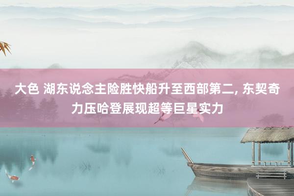 大色 湖东说念主险胜快船升至西部第二, 东契奇力压哈登展现超等巨星实力