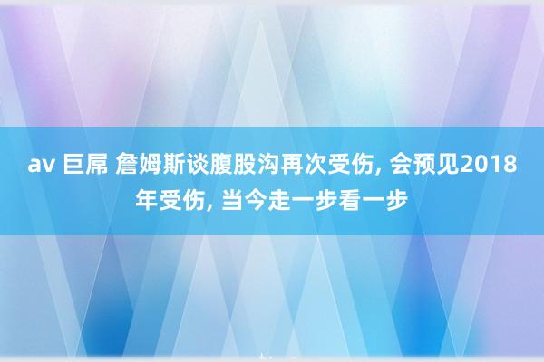av 巨屌 詹姆斯谈腹股沟再次受伤, 会预见2018年受伤, 当今走一步看一步
