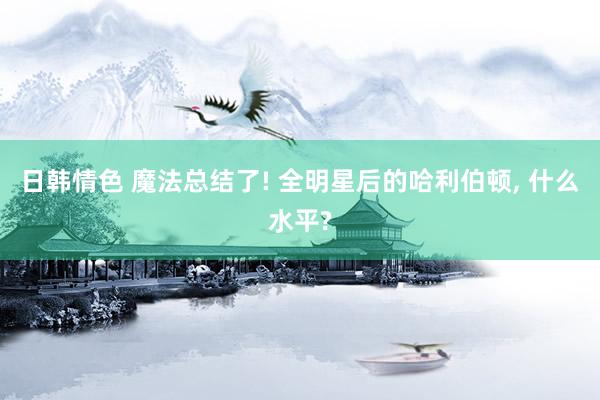 日韩情色 魔法总结了! 全明星后的哈利伯顿， 什么水平?