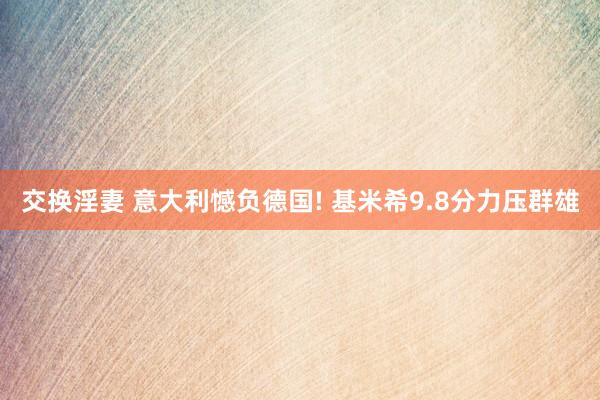 交换淫妻 意大利憾负德国! 基米希9.8分力压群雄