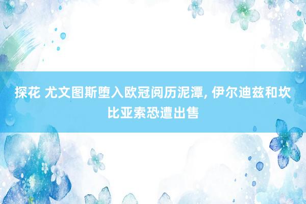 探花 尤文图斯堕入欧冠阅历泥潭， 伊尔迪兹和坎比亚索恐遭出售