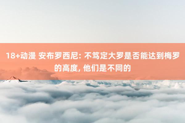 18+动漫 安布罗西尼: 不笃定大罗是否能达到梅罗的高度, 他们是不同的