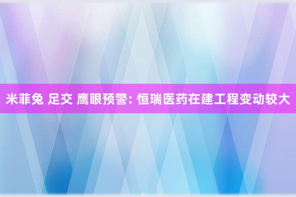 米菲兔 足交 鹰眼预警: 恒瑞医药在建工程变动较大