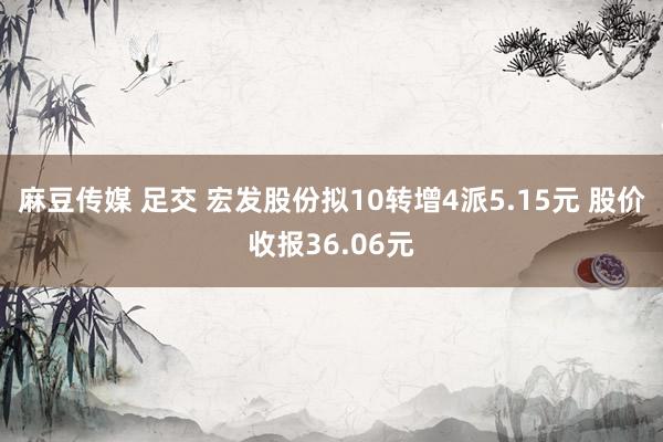 麻豆传媒 足交 宏发股份拟10转增4派5.15元 股价收报36.06元