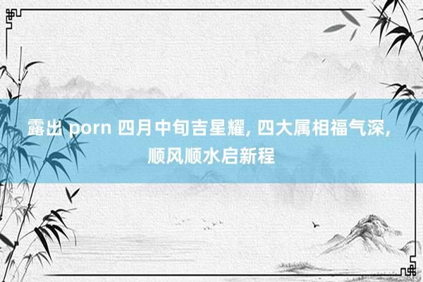 露出 porn 四月中旬吉星耀, 四大属相福气深, 顺风顺水启新程