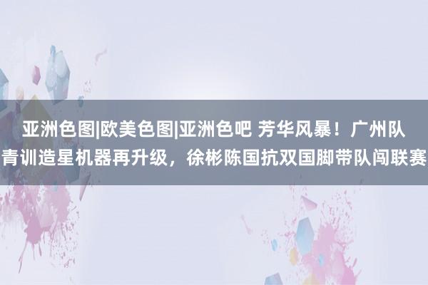 亚洲色图|欧美色图|亚洲色吧 芳华风暴！广州队青训造星机器再升级，徐彬陈国抗双国脚带队闯联赛