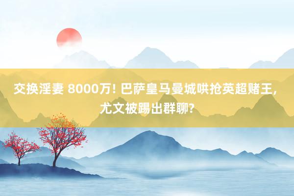 交换淫妻 8000万! 巴萨皇马曼城哄抢英超赌王， 尤文被踢出群聊?
