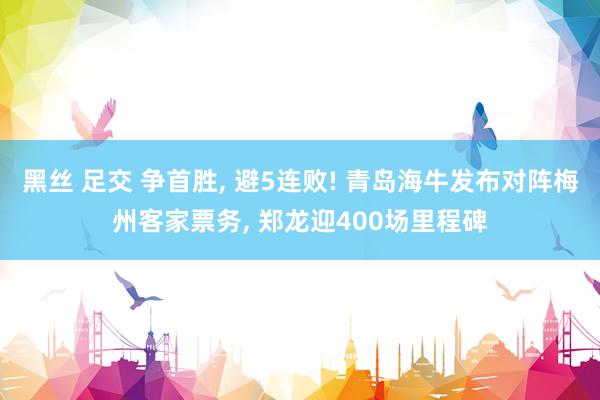 黑丝 足交 争首胜, 避5连败! 青岛海牛发布对阵梅州客家票务, 郑龙迎400场里程碑