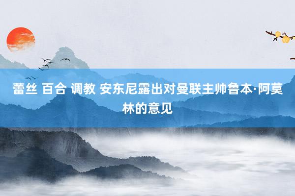 蕾丝 百合 调教 安东尼露出对曼联主帅鲁本·阿莫林的意见
