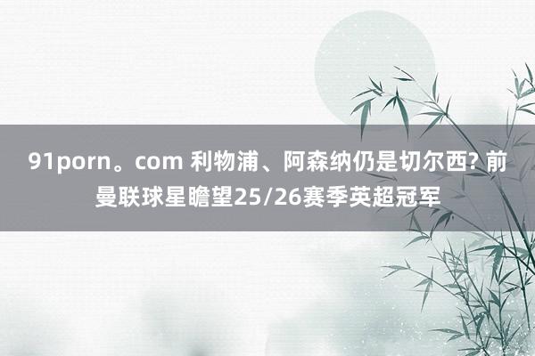 91porn。com 利物浦、阿森纳仍是切尔西? 前曼联球星瞻望25/26赛季英超冠军