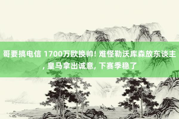 哥要搞电信 1700万欧换帅! 难怪勒沃库森放东谈主， 皇马拿出诚意， 下赛季稳了