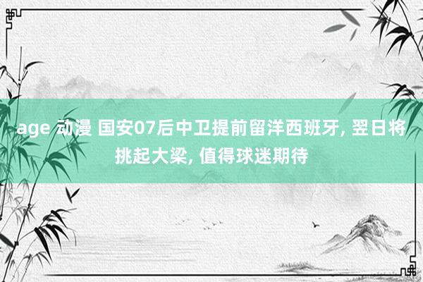 age 动漫 国安07后中卫提前留洋西班牙， 翌日将挑起大梁， 值得球迷期待