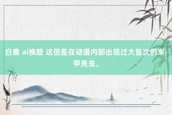 白鹿 ai换脸 这但是在动漫内部出现过大皆次的车·甲壳虫。