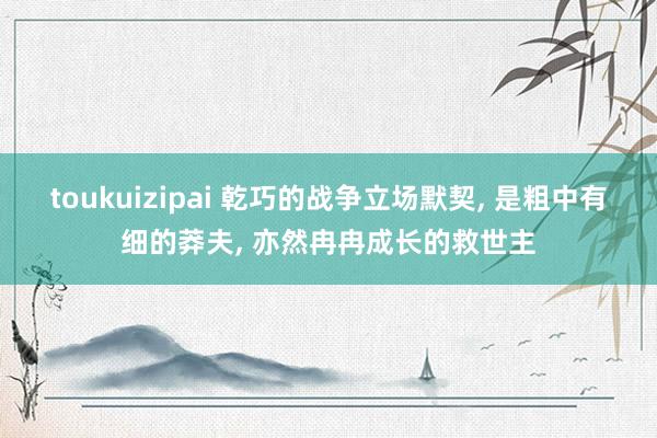 toukuizipai 乾巧的战争立场默契, 是粗中有细的莽夫, 亦然冉冉成长的救世主