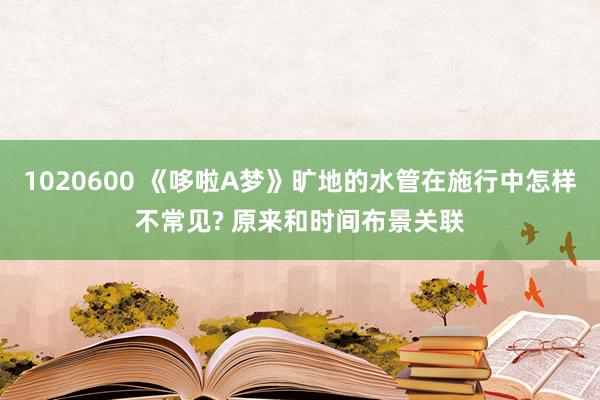 1020600 《哆啦A梦》旷地的水管在施行中怎样不常见? 原来和时间布景关联